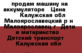 продам машину на аккумуляторе › Цена ­ 6 000 - Калужская обл., Малоярославецкий р-н, Малоярославец г. Дети и материнство » Детский транспорт   . Калужская обл.